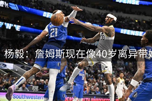 杨毅：詹姆斯现在像40岁离异带娃女士 看着条件不错但就是不好找